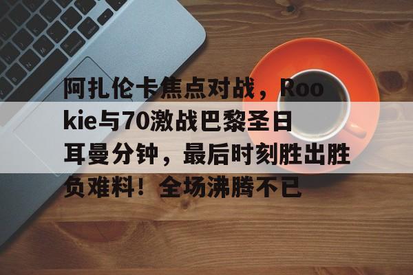 九游在线玩游戏|阿扎伦卡焦点对战，Rookie与70激战巴黎圣日耳曼分钟，最后时刻胜出胜负难料！全场沸腾不已的简单介绍